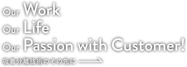 Our Work Our Life Our Passion with Customer! 吸着分離技術のその先に